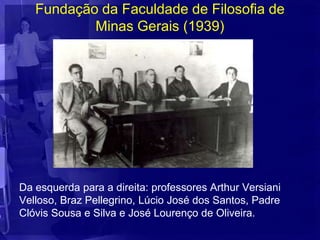 Fundação da Faculdade de Filosofia de
           Minas Gerais (1939)




Da esquerda para a direita: professores Arthur Versiani
Velloso, Braz Pellegrino, Lúcio José dos Santos, Padre
Clóvis Sousa e Silva e José Lourenço de Oliveira.
 