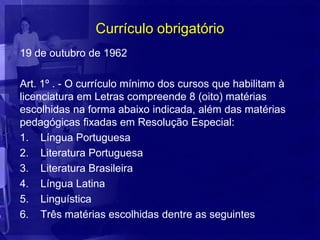 Currículo obrigatório
19 de outubro de 1962

Art. 1º . - O currículo mínimo dos cursos que habilitam à
licenciatura em Letras compreende 8 (oito) matérias
escolhidas na forma abaixo indicada, além das matérias
pedagógicas fixadas em Resolução Especial:
1. Língua Portuguesa
2. Literatura Portuguesa
3. Literatura Brasileira
4. Língua Latina
5. Linguística
6. Três matérias escolhidas dentre as seguintes
 