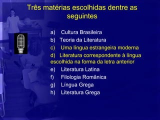 Três matérias escolhidas dentre as
            seguintes

       a) Cultura Brasileira
       b) Teoria da Literatura
       c) Uma língua estrangeira moderna
       d) Literatura correspondente à língua
       escolhida na forma da letra anterior
       e) Literatura Latina
       f) Filologia Românica
       g) Língua Grega
       h) Literatura Grega
 