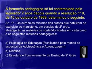 A formação pedagógica só foi contemplada pelo
legislador 7 anos depois quando a resolução nº 9,
de 10 de outubro de 1969, determinou o seguinte:
•
Art. 1º - Os currículos mínimos dos cursos que habilitem ao
exercício do magistério, em escolas de 2º grau,
abrangerão as matérias de conteúdo fixadas em cada caso
e as seguintes matérias pedagógicas:

a) Psicologia da Educação (focalizando pelo menos os
aspectos da Adolescência e Aprendizagem)
b) Didática
c) Estrutura e Funcionamento de Ensino de 2º Grau
 