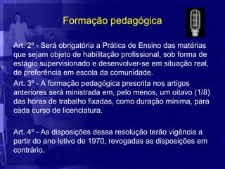 Formação pedagógica

Art. 2º - Será obrigatória a Prática de Ensino das matérias
que sejam objeto de habilitação profissional, sob forma de
estágio supervisionado e desenvolver-se em situação real,
de preferência em escola da comunidade.
Art. 3º - A formação pedagógica prescrita nos artigos
anteriores será ministrada em, pelo menos, um oitavo (1/8)
das horas de trabalho fixadas, como duração mínima, para
cada curso de licenciatura.

Art. 4º - As disposições dessa resolução terão vigência a
partir do ano letivo de 1970, revogadas as disposições em
contrário.
 