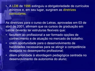 • A LDB de 1996 extinguiu a obrigatoriedade de currículos
  mínimos e, em seu lugar, surgiram as diretrizes
  curriculares.

As diretrizes para o curso de Letras, aprovadas em 03 de
abril de 2001, afirmam que os cursos de graduação em
Letras deverão ter estruturas flexíveis que:
• facultem ao profissional a ser formado opções de
  conhecimento e de atuação no mercado de trabalho;
• criem oportunidade para o desenvolvimento de
  habilidades necessárias para se atingir a competência
  desejada no desempenho profissional;
• dêem prioridade à abordagem pedagógica centrada no
  desenvolvimento da autonomia do aluno;
 