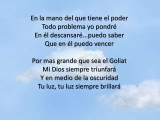 En la mano del que tiene el poder
    Todo problema yo pondré
 En él descansaré...puedo saber
     Que en él puedo vencer

Por mas grande que sea el Goliat
    Mi Dios siempre triunfará
   Y en medio de la oscuridad
  Tu luz, tu luz siempre brillará
 