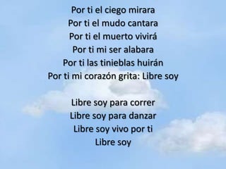 Por ti el ciego mirara
     Por ti el mudo cantara
      Por ti el muerto vivirá
       Por ti mi ser alabara
    Por ti las tinieblas huirán
Por ti mi corazón grita: Libre soy

     Libre soy para correr
     Libre soy para danzar
      Libre soy vivo por ti
            Libre soy
 