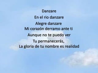 Danzare
          En el rio danzare
          Alegre danzare
   Mi corazón derramo ante ti
     Aunque no te puedo ver
         Tu permanecerás,
La gloria de tu nombre es realidad
 