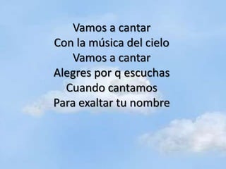 Vamos a cantar
Con la música del cielo
   Vamos a cantar
Alegres por q escuchas
  Cuando cantamos
Para exaltar tu nombre
 