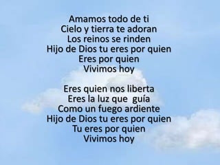 Amamos todo de ti
    Cielo y tierra te adoran
     Los reinos se rinden
Hijo de Dios tu eres por quien
        Eres por quien
          Vivimos hoy
    Eres quien nos liberta
     Eres la luz que guía
   Como un fuego ardiente
Hijo de Dios tu eres por quien
      Tu eres por quien
         Vivimos hoy
 
