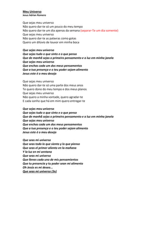Meu Universo 
Jesus Adrian Romero 
Que sejas meu universo 
Não quero dar-te só um pouco do meu tempo 
Não quero dar-te um dia apenas da semana (separar-Te um dia somente) 
Que sejas meu universo 
Não quero dar-te as palavras como gotas 
Quero um dilúvio de louvor em minha boca 
Que sejas meu universo 
Que sejas tudo o que sinto e o que penso 
Que de manhã sejas o primeiro pensamento e a luz em minha janela 
Que sejas meu universo 
Que enchas cada um dos meus pensamentos 
Que a tua presença e o teu poder sejam alimento 
Jesus este é o meu desejo 
Que sejas meu universo 
Não quero dar-te só uma parte dos meus anos 
Te quero dono do meu tempo e dos meus planos 
Que sejas meu universo 
Não quero a minha vontade, quero agradar-te 
E cada sonho que há em mim quero entregar-te 
Que sejas meu universo 
Que sejas tudo o que sinto e o que penso 
Que de manhã sejas o primeiro pensamento e a luz em minha janela 
Que sejas meu universo 
Que enchas cada um dos meus pensamentos 
Que a tua presença e o teu poder sejam alimento 
Jesus este é o meu desejo 
Que seas mi universo 
Que seas todo lo que siento y lo que pienso 
Que seas el primer aliento en la mañana 
Y la luz en mi ventana 
Que seas mi universo 
Que llenes cada uno de mis pensamientos 
Que tu presencia y tu poder sean mi alimento 
Oh Jesús es mi deseo... 
Que seas mi universo (3x) 
 