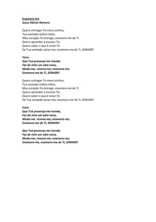 Enamora-me 
Jesus Adrian Romero 
Quero entregar-Te meus sonhos, 
Tua vontade realiza neles; 
Meu coração Te entrego, enamora-me de Ti. 
Quero aprender a escutar-Te; 
Quero saber o que é amar-Te 
De Tua verdade saciar-me; enamora-me de Ti, SENHOR! 
Coro: 
Que Tua presença me inunde, 
Faz de mim um odre novo, 
Muda-me, renova-me; enamora-me, 
Enamora-me de Ti, SENHOR! 
Quero entregar-Te meus sonhos, 
Tua vontade realiza neles; 
Meu coração Te entrego, enamora-me de Ti. 
Quero aprender a escutar-Te; 
Quero saber o que é amar-Te 
De Tua verdade saciar-me; enamora-me de Ti, SENHOR! 
Coro: 
Que Tua presença me inunde, 
Faz de mim um odre novo, 
Muda-me, renova-me; enamora-me, 
Enamora-me de Ti, SENHOR! 
Que Tua presença me inunde, 
Faz de mim um odre novo, 
Muda-me, renova-me; enamora-me, 
Enamora-me, enamora-me de Ti, SENHOR! 
 
