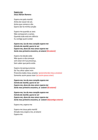 Espera-me 
Jesus Adrian Romero 
Espera-me pela manhã 
Antes do nascer do sol, 
Antes que comece o dia 
Quero dar-te minha canção 
Espera-me quando as aves 
Não começaram a cantar, 
Quando tudo está em silêncio 
Eu contigo quero andar 
Espera-me, luz do meu coração espera-me 
Estrela da manhã, quero te ver 
Espera-me, dono do meu amor espera-me 
Serás meu primeiro encontro, aí estarei (lá estarei) 
Espera-me desde cedo 
Não quero o dia começar 
sem estar em tua presença, 
Sem saber que perto estás 
Espera-me porque preciso 
Do Teu olhar sobre mim 
Preencha todos meus anseios (preenchendo meus anseios) 
Somente assim posso viver (só assim posso viver) 
Espera-me, luz do meu coração espera-me 
Estrela da manhã, quero te ver 
Espera-me, dono do meu amor espera-me 
Serás meu primeiro encontro, aí estarei (lá estarei) 
Espera-me, luz do meu coração espera-me 
Estrela da manhã, quero te ver 
Espera-me, dono do meu amor espera-me 
Serás meu primeiro encontro, aí estarei (lá)contigo estarei) 
Espera-me, espera-me 
Espera-me Jesus pela manhã 
Amado meu espera-me, aí estarei 
Espera-me 
 