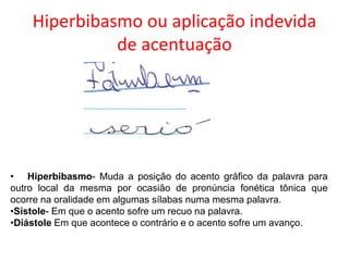 Hiperbibasmo ou aplicação indevida
de acentuação

• Hiperbibasmo- Muda a posição do acento gráfico da palavra para
outro local da mesma por ocasião de pronúncia fonética tônica que
ocorre na oralidade em algumas sílabas numa mesma palavra.
•Sístole- Em que o acento sofre um recuo na palavra.
•Diástole Em que acontece o contrário e o acento sofre um avanço.

 