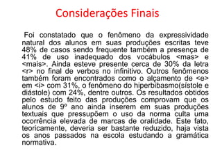 Considerações Finais
Foi constatado que o fenômeno da expressividade
natural dos alunos em suas produções escritas teve
48% de casos sendo frequente também a presença de
41% de uso inadequado dos vocábulos <mas> e
<mais>. Ainda esteve presente cerca de 30% da letra
<r> no final de verbos no infinitivo. Outros fenômenos
também foram encontrados como o alçamento de <e>
em <i> com 31%, o fenômeno do hiperbibasmo(sístole e
diástole) com 24%, dentre outros. Os resultados obtidos
pelo estudo feito das produções comprovam que os
alunos de 9º ano ainda inserem em suas produções
textuais que pressupõem o uso da norma culta uma
ocorrência elevada de marcas de oralidade. Este fato,
teoricamente, deveria ser bastante reduzido, haja vista
os anos passados na escola estudando a gramática
normativa.

 