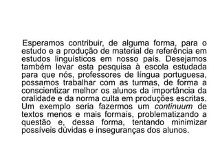 Esperamos contribuir, de alguma forma, para o
estudo e a produção de material de referência em
estudos linguísticos em nosso país. Desejamos
também levar esta pesquisa à escola estudada
para que nós, professores de língua portuguesa,
possamos trabalhar com as turmas, de forma a
conscientizar melhor os alunos da importância da
oralidade e da norma culta em produções escritas.
Um exemplo seria fazermos um continuum de
textos menos e mais formais, problematizando a
questão e, dessa forma, tentando minimizar
possíveis dúvidas e inseguranças dos alunos.

 