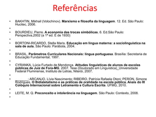 Referências
•
•
•
•
•
•
•

•
•
•
•
•
•
•

BAKHTIN, Mikhail (Volochinov). Marxismo e filosofia da linguagem. 12. Ed. São Paulo:
Hucitec, 2006.
BOURDIEU, Pierre. A economia das trocas simbólicas. 6. Ed.São Paulo:
Perspectiva,2002 (a 1ª ed. É de 1930)
BORTONI-RICARDO, Stella Maris. Educação em língua materna: a sociolinguística na
sala de aula. São Paulo: Parábola, 2004.
BRASIL. Parâmetros Curriculares Nacionais: língua portuguesa. Brasília: Secretaria de
Educação Fundamental, 1997.
CYRANKA, Lúcia Furtado de Mendonça. Atitudes linguísticas de alunos de escolas
públicas de Juiz de Fora-MG. 2007. Tese (Doutorado em Linguística)_Universidade
Federal Fluminense, Instituto de Letras, Niterói, 2007.
_______; ARCANJO, Lívia Nascimento; RIBEIRO, Patrícia Rafaela Otoni; PERON, Simone
Rodrigues. O Bidialetalismo e as práticas de oralidade na escola pública. Anais do III
Colóquio Internacional sobre Letramento e Cultura Escrita. UFMG, 2010.
LEITE, M. Q. Preconceito e intolerância na linguagem. São Paulo: Contexto, 2008.

 