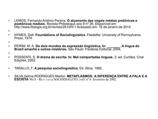 •
•
•
•
•
•
•

LEMOS, Fernando Antônio Pereira. O alçamento das vogais médias pretônicas e
postônicas mediais. Revista Philoslogus ano 9 nº 26. Disponível em:
http://www.filologia.org.br/revista/26.html > Acessado em: 16 de janeiro de 2014.

HYMES, Dell. Foundations of Sociolinguistics. Filadelfia: University of Pennsylvania
Press, 1974.
PERINI, M. A. Os dois mundos da expressão lingüística. In: _______. A língua do
Brasil amanhã e outros mistérios. São Paulo: Parábola Editorial, 2004.
POSSENTI, S. O drama da escrita. In: Mal comportadas línguas. 2. ed. Curitiba: Criar
Edições, 2002.

•

TARALLO, F. A pesquisa sociolinguística. Ed. Ática, 1982.

•

SILVA,Selma,RODRIGUES Marlon. METAPLASMOS: A DIFERENÇA ENTRE A FALA E A
ESCRITA We b - Re v i s t a SOCIODIALETO ,vol1 nº 6. fevereiro de 2002.

 
