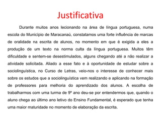 Justificativa
Durante muitos anos lecionando na área de língua portuguesa, numa
escola do Município de Maracanaú, constatamos uma forte influência de marcas
de oralidade na escrita de alunos, no momento em que é exigida a eles a

produção de um texto na norma culta da língua portuguesa. Muitos têm
dificuldade e sentem-se desestimulados, alguns chegando até a não realizar a
atividade solicitada. Aliado a esse fato e à oportunidade de estudar sobre a
sociolinguística, no Curso de Letras, veio-nos o interesse de conhecer mais
sobre os estudos que a sociolinguística vem realizando e aplicando na formação
de professores para melhoria do aprendizado dos alunos. A escolha de
trabalharmos com uma turma de 9º ano deu-se por entendermos que, quando o
aluno chega ao último ano letivo do Ensino Fundamental, é esperado que tenha
uma maior maturidade no momento de elaboração da escrita.

 