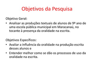 Objetivos da Pesquisa
Objetivo Geral:
• Analisar as produções textuais de alunos de 9º ano de
uma escola pública municipal em Maracanaú, no
tocante à presença da oralidade na escrita.
Objetivos Específicos:
• Avaliar a influência da oralidade na produção escrita
desses alunos e
• Entender melhor como se dão os processos de uso da
oralidade na escrita.

 