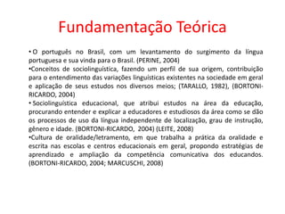Fundamentação Teórica
• O português no Brasil, com um levantamento do surgimento da língua
portuguesa e sua vinda para o Brasil. (PERINE, 2004)
•Conceitos de sociolinguística, fazendo um perfil de sua origem, contribuição
para o entendimento das variações linguísticas existentes na sociedade em geral
e aplicação de seus estudos nos diversos meios; (TARALLO, 1982), (BORTONIRICARDO, 2004)
• Sociolinguística educacional, que atribui estudos na área da educação,
procurando entender e explicar a educadores e estudiosos da área como se dão
os processos de uso da língua independente de localização, grau de instrução,
gênero e idade. (BORTONI-RICARDO, 2004) (LEITE, 2008)
•Cultura de oralidade/letramento, em que trabalha a prática da oralidade e
escrita nas escolas e centros educacionais em geral, propondo estratégias de
aprendizado e ampliação da competência comunicativa dos educandos.
(BORTONI-RICARDO, 2004; MARCUSCHI, 2008)

 