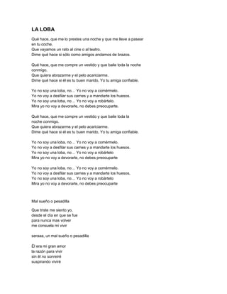 LA LOBA
Qué hace, que me lo prestes una noche y que me lleve a pasear
en tu coche.
Que vayamos un rato al cine o al teatro.
Dime qué hace si sólo como amigos andamos de brazos.

Qué hace, que me compre un vestido y que baile toda la noche
conmigo.
Que quiera abrazarme y el pelo acariciarme.
Dime qué hace si él es tu buen marido, Yo tu amiga confiable.

Yo no soy una loba, no… Yo no voy a comérmelo.
Yo no voy a desfilar sus carnes y a mandarte los huesos.
Yo no soy una loba, no… Yo no voy a robártelo.
Mira yo no voy a devorarle, no debes preocuparte.

Qué hace, que me compre un vestido y que baile toda la
noche conmigo.
Que quiera abrazarme y el pelo acariciarme.
Dime qué hace si él es tu buen marido, Yo tu amiga confiable.

Yo no soy una loba, no… Yo no voy a comérmelo.
Yo no voy a desfilar sus carnes y a mandarte los huesos.
Yo no soy una loba, no… Yo no voy a robártelo
Mira yo no voy a devorarle, no debes preocuparte

Yo no soy una loba, no… Yo no voy a comérmelo.
Yo no voy a desfilar sus carnes y a mandarte los huesos.
Yo no soy una loba, no… Yo no voy a robártelo
Mira yo no voy a devorarle, no debes preocuparte



Mal sueño o pesadilla

Que triste me siento yo,
desde el día en que se fue
para nunca mas volver
me consuela mi vivir

seraaa, un mal sueño o pesadilla

Él era mi gran amor
la razón para vivir
sin él no sonreiré
suspirando viviré
 