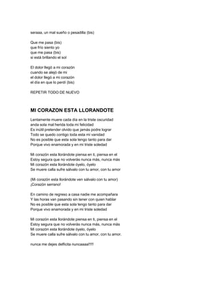 seraaa, un mal sueño o pesadilla (bis)

Que me pasa (bis)
que frío siento yo
que me pasa (bis)
si está brillando el sol

El dolor llegó a mi corazón
cuando se alejó de mi
el dolor llegó a mi corazón
el día en que lo perdí (bis)

REPETIR TODO DE NUEVO



MI CORAZON ESTA LLORANDOTE
Lentamente muere cada día en la triste oscuridad
anda sola mal herida toda mi felicidad
Es inútil pretender olvido que jamás podre lograr
Todo se quedo contigo toda esta mi vanidad
No es posible que esta sola tengo tanto para dar
Porque vivo enamorada y en mi triste soledad

Mi corazón esta llorándote piensa en ti, piensa en el
Estoy segura que no volverás nunca más, nunca más
Mi corazón esta llorándote óyelo, óyelo
Se muere calla sufre sálvalo con tu amor, con tu amor

(Mi corazón esta llorándote ven sálvalo con tu amor)
¡Corazón serrano!

En camino de regreso a casa nadie me acompañara
Y las horas van pasando sin tener con quien hablar
No es posible que esta sola tengo tanto para dar
Porque vivo enamorada y en mi triste soledad

Mi corazón esta llorándote piensa en ti, piensa en el
Estoy segura que no volverás nunca más, nunca más
Mi corazón esta llorándote óyelo, óyelo
Se muere calla sufre sálvalo con tu amor, con tu amor.

nunca me dejes delficita nuncaaaa!!!!!
 