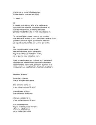 si un amor se va, no lo busques mas
Pídele al señor, que sea feliz. (Bis)

°°° Ritmo °°°

III
A pasado tanto tiempo, al fin te he vuelvo a ver
haz pasado sin mirarme, ya no te acuerdas de mí,
que fácil haz olvidado, el amor que te ofrecí
por otra me abandonaste, ya no te acuerdas de mí.

Tu me enseñaste a besar, nunca lo voy a olvidar
que aunque no estés a mi lado, siempre te he de recordar,
por eso quiero que sepas, que mientras eres feliz
yo seguiré aquí sufriendo, por tu amor que se fue.

IV
Oye chiquillo que es lo que hiciste,
te sueño de noche, de día pienso en tí
hay muchachito que me habrás hecho,
no se que me pasa estoy loca por ti.

Cada momento pienso en ti, pienso en ,ti pienso en ti
me dicen que eres hechicero, hechicero, hechicero,
cada momento pienso en ti, pienso en ,ti pienso en ti
me cuentan que eres hechicero, hechicero, hechicero.



Muriendo de amor

Luna dile a mi amor
que yo la espero esta noche

Dile como me siento yo
y que estoy muriendo de amor

cuentale todo mi dolor
que lloro todas las noches

dile que a solas vivo yo
y que estoy muriendo de amor

si tu no vienes amor
hay no no se no puedo vivir sin ti
ahora me falta tu amor
ya no podre mas resistir
 
