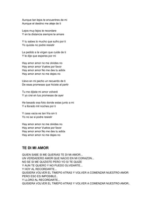 Aunque tan lejos te encuentres de mi
Aunque el destino me aleje de ti

Lejos muy lejos te recordare
Y en la distancia siempre te amare

Y tu sabes lo mucho que sufro por ti
Yo quizás no podre resistir

Le pedido a la virgen que cuide de ti
Y le dije que esperes por mi

Hay amor amor no me olvides no
Hay amor amor Vuelve por favor
Hay amor amor No me des tu adiós
Hay amor amor no me dejes no

Llevo en mi pecho un recuerdo de ti
De esas promesas que hiciste al partir

Tu me dijiste mi amor volveré
Y yo crei en tus promesas de ayer

He besado esa foto donde estas junto a mi
Y e llorado mil noches por ti

Y casa vacia es tan fría sin ti
Yo no se si podre resistir

Hay amor amor no me olvides no
Hay amor amor Vuelve por favor
Hay amor amor No me des tu adiós
Hay amor amor no me dejes no



TE DI MI AMOR
QUIEN SABE SI ME QUERIAS TE DI MI AMOR...
UN VERDADERO AMOR QUE NACIO EN MI CORAZON...
NO SE SI ME QUIZISTE PERO YO SI TE QUIZE
Y AUN TE QUIERO Y NO PUEDO OLVIDARTE...
Y HOY AL RECORDARTE...
QUISIERA VOLVER EL TIMEPO ATRAS Y VOLVER A COMENZAR NUESTRO AMOR
PERO ESO ES IMPOSIBLE..
Y LLORO AL RECORDARTE...
QUISIERA VOLVER EL TIMEPO ATRAS Y VOLVER A COMENZAR NUESTRO AMOR..
 