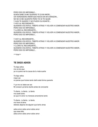 PERO ESO ES IMPOSIBLE...
QUIEN SABE SI ME QUERIAS TE DI MI AMOR...
UN VERDADERO AMOR QUE NACIO EN MI CORAZON...
NO SE SI ME QUIZISTE PERO YO SI TE QUIZE
Y AUN TE QUIERO Y NO PUEDO OLVIDARTE...
Y HOY AL RECORDARTE...
QUISIERA VOLVER EL TIMEPO ATRAS Y VOLVER A COMENZAR NUESTRO AMOR
PERO ESO ES IMPOSIBLE..
Y LLORO AL RECORDARTE...
QUISIERA VOLVER EL TIMEPO ATRAS Y VOLVER A COMENZAR NUESTRO AMOR..
PERO ESO ES IMPOSIBLE...

Y HOY AL RECORDARTE...
QUISIERA VOLVER EL TIMEPO ATRAS Y VOLVER A COMENZAR NUESTRO AMOR
PERO ESO ES IMPOSIBLE..
Y LLORO AL RECORDARTE...
QUISIERA VOLVER EL TIMEPO ATRAS Y VOLVER A COMENZAR NUESTRO AMOR..
PERO ESO ES IMPOSIBLE...

****FIN***



TE DIGO ADIOS
Te digo adios
me voi de aqui
ya no quiero ser la causa de tu mala suerte

Te digo adios
mejor asi
no pense que hiciera tanto daño esta forma quererte

Y ya me voi debe ser asi
Mi corazon ya tenia dueña antes de conocerte

Tu llanto , tu llanto , tu llanto
me duele tanto
se que mi amor no mereces amandome tanto

Tu llanto , tu llanto , tu llanto
me hiere el alma
debiste alejarse de alguien que tanto amas

adios amor adios amor adios amor
que seas feliz
adios amor adios amor adios amor
 