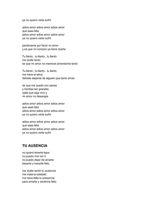 ya no quiero verte sufrir

adios amor adios amor adios amor
que seas feliz
adios amor adios amor adios amor
ya no quiero verte sufrir

perdoname por favor mi amor
y es que mi corazon ya tiene dueña

Tu llanto , tu llanto , tu llanto
me duele tanto
se que mi amor no mereces amandome tanto

Tu llanto , tu llanto , tu llanto
me hiere el alma
debiste alejarse de alguien que tanto amas

se que me quedo con penas
y heridas tan grandes
ojala que siga vivo y
mi amor no desangre

adios amor adios amor adios amor
que seas feliz
adios amor adios amor adios amor
ya no quiero verte sufrir

adios amor adios amor adios amor
que seas feliz
adios amor adios amor adios amor
ya no quiero verte sufrir



TU AUSENCIA
no quiero tenerte lejos
no puedo vivir sin ti
no puedo dejar de amarte
besarte y hacerte feliz.

me duele sentir tu ausencia
me mata la soledad
me hace falta tu presencia
para amarte y sentirme feliz.
 