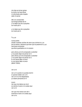 mis dias se tornar grises
la noche me hace llorar
mi almohada esta mojada
sabe mi penar

dile a tu corazonsito
que tenga piedad de mi
y no dejes que de a poquitos
se muera por ti

y no dejes que de a poquitos
se muera por ti.



Tu y yo

nunca podre
olvidar nuestras noches de amor que vivimos tu y yo
de tus besos y abrazos que bien que la pasamos tu y yo
hermosos recuerdos
que llevo guardados en mi corazon

pero ahora yo te he empezado a extrañar
y no puedo dejar de pensar en ti
pero ahora yo te he empezado a extrañar
y no puedo dejar de pensar en ti
tu me haces falta mi amor
tu me haces falta mi amor
(BISS TODO)



ven a mi

ven a mi cuando no puedas dormir
si quieres hablar ven a mi
ven a mi no me despertaras
yo estare pensando en ti

(coro)
ven que mis labios son de ti
se siente el vacio si no estas aqui
ven a mi

ven que mis manos son de ti
acarician el aire si no estas aqui
ven a mi.
 