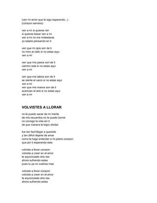 (ven mi amor que te sigo esperando...)
(corazon serrano)

ven a mi si quieres reir
si quieres besar ven a mi
ven a mi no me molestaras
yo estare pensando en ti

ven que mi ojos son de ti
no miro al cielo si no estas aqui
ven a mi

ven que mis pasos son de ti
camino sola si no estas aqui
ven a mi

ven que mis labios son de ti
se siente el vacio si no estas aqui
ven a mi
ven que mis manos son de ti
acarician el aire si no estas aqui
ven a mi



VOLVISTES A LLORAR
no te puedo sacar de mi mente
de mis recuerdos no te puedo borrar
no consigo la vida sin ti
de que manera te logro olvidar

fue tan facil llegar a quererte
y tan dificil dejarte de amar
como le hago entender a mi pobre corazon
que por ti esperando esta

volviste a llorar corazon
volviste a creer en el amor
te equivocaste otra ves
ahora sufriendo estas
pues tu ya no vuelves mas

volviste a llorar corazon
volviste a creer en el amor
te equivocaste otra ves
ahora sufriendo estas
 