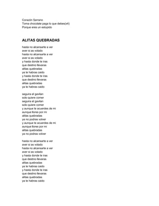 Corazón Serrano
Toma chocolate paga lo que debes(x4)
Porque eres un estupido



ALITAS QUEBRADAS
hasta no alcansarte a ver
aver si as volado
hasta no alcansarte a ver
aver si as volado
y hasta donde te iras
que destino llevaras
alitas quebradas
ya te habras caido
y hasta donde te iras
que destino llevaras
alitas quebradas
ya te habras caido

seguira el gavilan
solo quiere comer
seguira el gavilan
solo quiere comer
y aunque te acuerdes de mi
aunque llores por mi
alitas quebradas
ya no podras volver
y aunque te acuerdes de mi
aunque llores por mi
alitas quebradas
ya no podras volver

hasta no alcansarte a ver
aver si as volado
hasta no alcansarte a ver
aver si as volado
y hasta donde te iras
que destino llevaras
alitas quebradas
ya te habras caido
y hasta donde te iras
que destino llevaras
alitas quebradas
ya te habras caido
 
