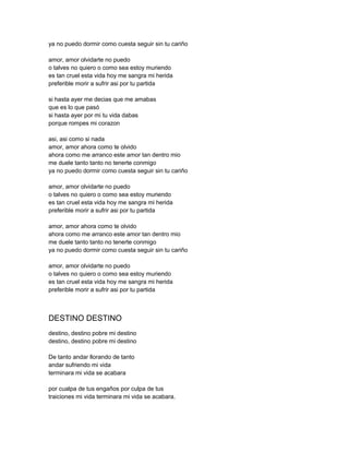 ya no puedo dormir como cuesta seguir sin tu cariño

amor, amor olvidarte no puedo
o talves no quiero o como sea estoy muriendo
es tan cruel esta vida hoy me sangra mi herida
preferible morir a sufrir asi por tu partida

si hasta ayer me decias que me amabas
que es lo que pasó
si hasta ayer por mi tu vida dabas
porque rompes mi corazon

asi, asi como si nada
amor, amor ahora como te olvido
ahora como me arranco este amor tan dentro mio
me duele tanto tanto no tenerte conmigo
ya no puedo dormir como cuesta seguir sin tu cariño

amor, amor olvidarte no puedo
o talves no quiero o como sea estoy muriendo
es tan cruel esta vida hoy me sangra mi herida
preferible morir a sufrir asi por tu partida

amor, amor ahora como te olvido
ahora como me arranco este amor tan dentro mio
me duele tanto tanto no tenerte conmigo
ya no puedo dormir como cuesta seguir sin tu cariño

amor, amor olvidarte no puedo
o talves no quiero o como sea estoy muriendo
es tan cruel esta vida hoy me sangra mi herida
preferible morir a sufrir asi por tu partida



DESTINO DESTINO
destino, destino pobre mi destino
destino, destino pobre mi destino

De tanto andar llorando de tanto
andar sufriendo mi vida
terminara mi vida se acabara

por cualpa de tus engaños por culpa de tus
traiciones mi vida terminara mi vida se acabara.
 