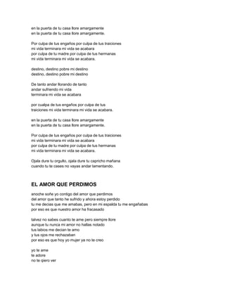 en la puerta de tu casa llore amargamente
en la puerta de tu casa llore amargamente.

Por culpa de tus engaños por culpa de tus traiciones
mi vida terminara mi vida se acabara
por culpa de tu madre por culpa de tus hermanas
mi vida terminara mi vida se acabara.

destino, destino pobre mi destino
destino, destino pobre mi destino

De tanto andar llorando de tanto
andar sufriendo mi vida
terminara mi vida se acabara

por cualpa de tus engaños por culpa de tus
traiciones mi vida terminara mi vida se acabara.

en la puerta de tu casa llore amargamente
en la puerta de tu casa llore amargamente.

Por culpa de tus engaños por culpa de tus traiciones
mi vida terminara mi vida se acabara
por culpa de tu madre por culpa de tus hermanas
mi vida terminara mi vida se acabara.

Ojala dure tu orgullo, ojala dure tu capricho mañana
cuando tu te cases no vayas andar lamentando.



EL AMOR QUE PERDIMOS
anoche soñe yo contigo del amor que perdimos
del amor que tanto he sufrido y ahora estoy perdido
tu me decias que me amabas, pero en mi espalda tu me engañabas
por eso es que nuestro amor ha fracasado

talvez no sabes cuanto te ame pero siempre llore
aunque tu nunca mi amor no hallas notado
tus labios me decian te amo
y tus ojos me rechazaban
por eso es que hoy yo mujer ya no te creo

yo te ame
te adore
no te qiero ver
 