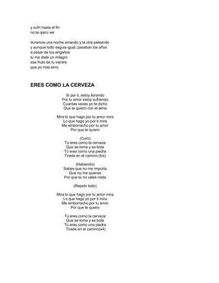 y sufri hasta el fin
no te qiero ver

duramos una noche amando y la otra peleando
y aunque todo seguia igual, pasaban los años
a pesar de tus engaños
tu me diste un milagro
ese fruto de tu vientre
que yo mas amo



ERES COMO LA CERVEZA
                         Si por ti, estoy llorando
                       Por tu amor estoy sufriendo
                       Cuantas veces yo te dicho
                        Que te quiero con el alma

                  Mira lo que hago por tu amor mira
                      Lo que hago yo por ti mira
                     Me emborracho por tu amor
                           Por que te quiero

                                 (Coro)
                        Tú eres como la cerveza
                         Que se toma y se bota
                        Tú eres como una piedra
                        Tirada en el camino (bis)

                             (Hablando)
                       Sabes que no me importa
                         Que no me quieras
                       Por que tú no vales nada

                             (Repetir todo)

                  Mira lo que hago por tu amor mira
                      Lo que hago yo por ti mira
                     Me emborracho por tu amor
                           Por que te quiero

                        Tú eres como la cerveza
                         Que se toma y se bota
                        Tú eres como una piedra
                         Tirada en el camino(x4)
 