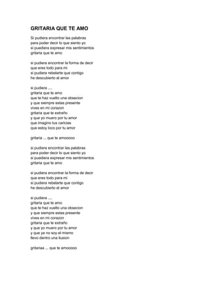 GRITARIA QUE TE AMO
Si pudiera encontrar las palabras
para poder decir lo que siento yo
si puediera expresar mis sentimientos
gritaria que te amo

si pudiera encontrar la forma de decir
que eres todo para mi
si pudiera rebelarte que contigo
he descubierto el amor

si pudiera ....
gritaria que te amo
que te haz vuelto una obsecion
y que siempre estas presente
vives en mi corazon
gritaria que te extraño
y que yo muero por tu amor
que imagino tus caricias
que estoy loco por tu amor

gritaria ... que te amooooo

si pudiera encontrar las palabras
para poder decir lo que siento yo
si puediera expresar mis sentimientos
gritaria que te amo

si pudiera encontrar la forma de decir
que eres todo para mi
si pudiera rebelarte que contigo
he descubierto el amor

si pudiera ....
gritaria que te amo
que te haz vuelto una obsecion
y que siempre estas presente
vives en mi corazon
gritaria que te extraño
y que yo muero por tu amor
y que ya no soy el mismo
llevo dentro una ilusion

gritariaa ... que te amooooo
 