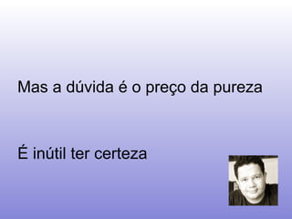 Mas a dúvida é o preço da pureza É inútil ter certeza  
