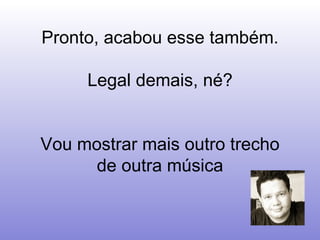 Pronto, acabou esse também.  Legal demais, né?  Vou mostrar mais outro trecho de outra música 