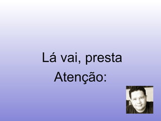 Lá vai, presta Atenção: 