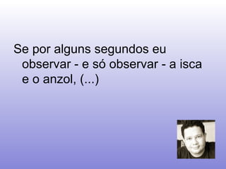 Se por alguns segundos eu observar - e só observar - a isca e o anzol, (...)  