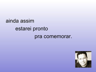 ainda assim  estarei pronto  pra comemorar.  