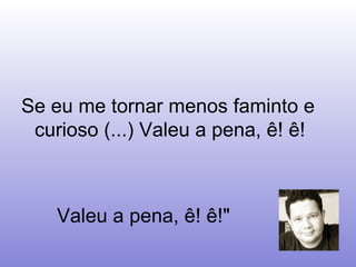 Se eu me tornar menos faminto e curioso (...) Valeu a pena, ê! ê!  Valeu a pena, ê! ê!"  
