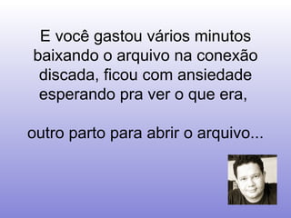 E você gastou vários minutos baixando o arquivo na conexão discada, ficou com ansiedade esperando pra ver o que era,  outro parto para abrir o arquivo... 