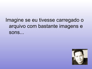 Imagine se eu tivesse carregado o arquivo com bastante imagens e sons... 