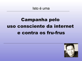 Isto é uma Campanha pelo  uso consciente da internet  e contra os fru-frus 