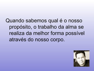 Quando sabemos qual é o nosso propósito, o trabalho da alma se realiza da melhor forma possível através do nosso corpo.   