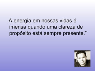    A energia em nossas vidas é imensa quando uma clareza de propósito está sempre presente.”   