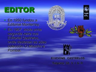 EDITOR En 1950 fundou a Editorial Monterrey. En 1967  inicia unha segunda xeira coa Editorial Castrelos, onde destacan as súas colección  O Moucho  e  Pombal . 