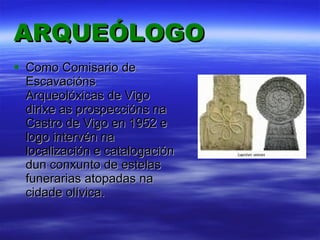 ARQUEÓLOGO Como Comisario de Escavacións Arqueolóxicas de Vigo dirixe as prospeccións na Castro de Vigo en 1952 e logo intervén na localización e catalogación dun conxunto de estelas funerarias atopadas na cidade olívica. 