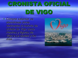 CRONISTA OFICIAL DE VIGO Cómpre salientar as abondosas obras dedicadas á historia da cidade de Vigo como  Hechos y figuras de Vigo  e  La ciudad y los días  