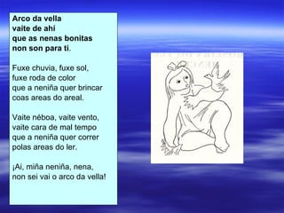 Arco da vella vaite de ahí que as nenas bonitas non son para ti . Fuxe chuvia, fuxe sol, fuxe roda de color que a neniña quer brincar coas areas do areal. Vaite néboa, vaite vento, vaite cara de mal tempo que a neniña quer correr polas areas do ler. ¡Ai, miña neniña, nena, non sei vai o arco da vella! 